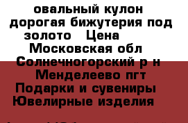 овальный кулон, дорогая бижутерия под золото › Цена ­ 400 - Московская обл., Солнечногорский р-н, Менделеево пгт Подарки и сувениры » Ювелирные изделия   